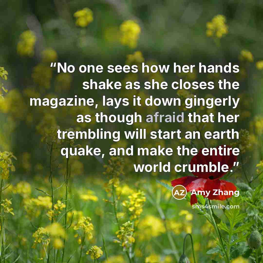 “No one sees how her hands shake as she closes the magazine, lays it down gingerly as though afraid that her trembling will start an earth quake, and make the entire world crumble.” quote by Amy Zhang