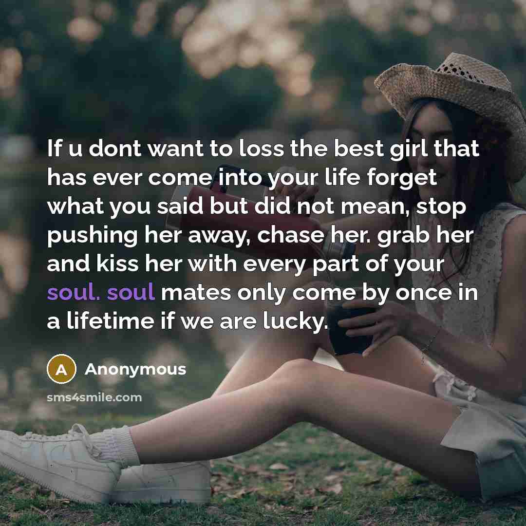 “If u dont want to loss the best girl that has ever come into your life forget what you said but did not mean, stop pushing her away, chase her. grab her and kiss her with every part of your soul. soul mates only come by once in a lifetime if we are lucky.” quote by Anonymous