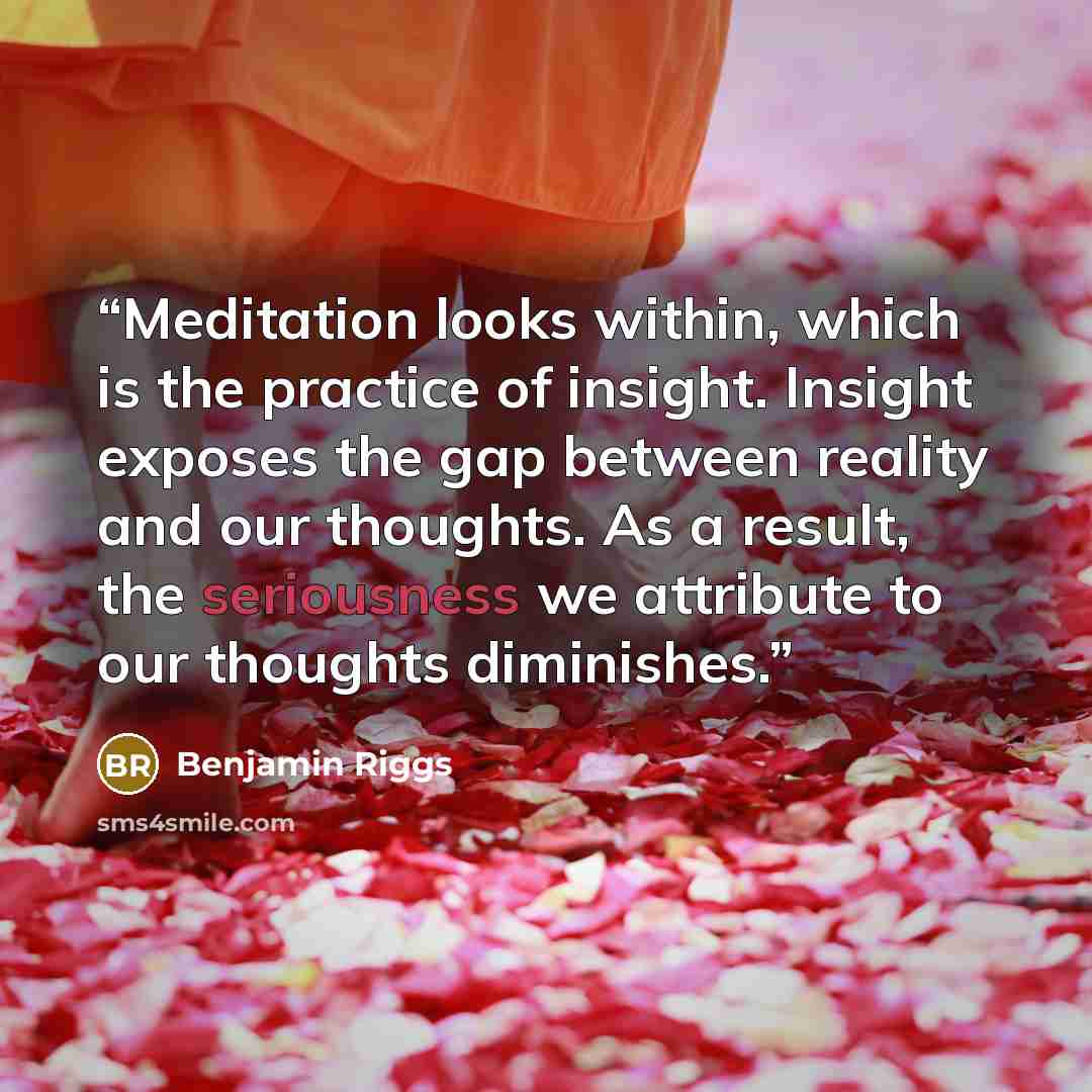 “Meditation looks within, which is the practice of insight. Insight exposes the gap between reality and our thoughts. As a result, the seriousness we attribute to our thoughts diminishes.” quote by Benjamin Riggs