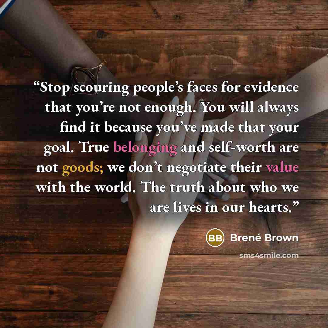 “Stop scouring people’s faces for evidence that you’re not enough. You will always find it because you’ve made that your goal. True belonging and self-worth are not goods; we don’t negotiate their value with the world. The truth about who we are lives in our hearts.” quote by Brené Brown
