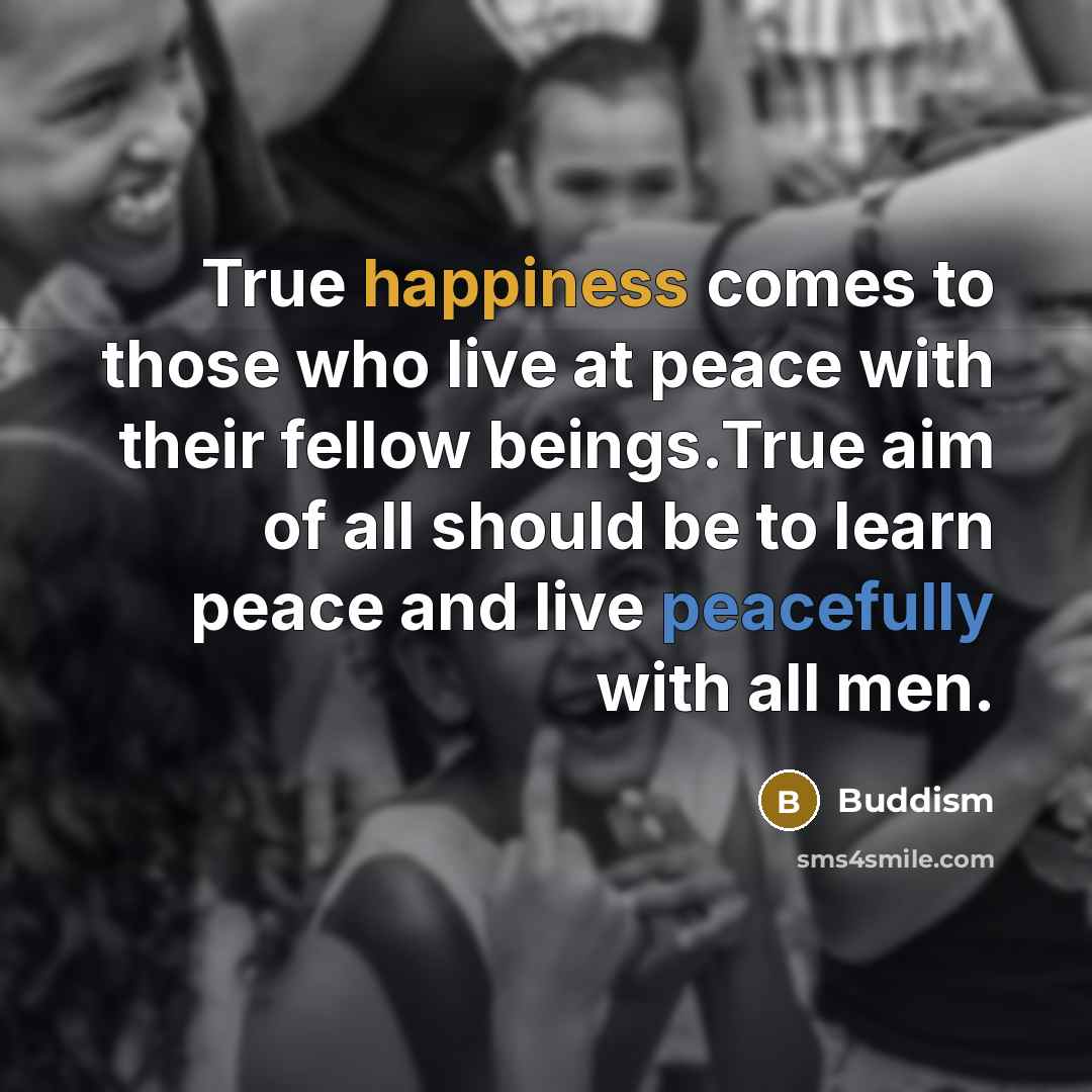 “True happiness comes to those who live at peace with their fellow beings.True aim of all should be to learn peace and live peacefully with all men.” quote by Buddism