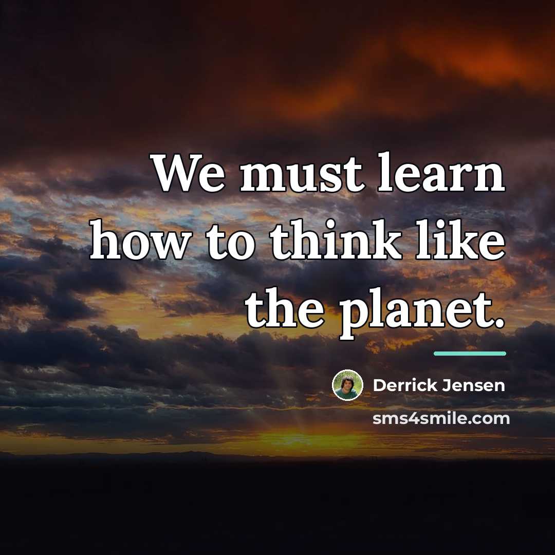 “We must learn how to think like the planet.…” quote by Derrick Jensen