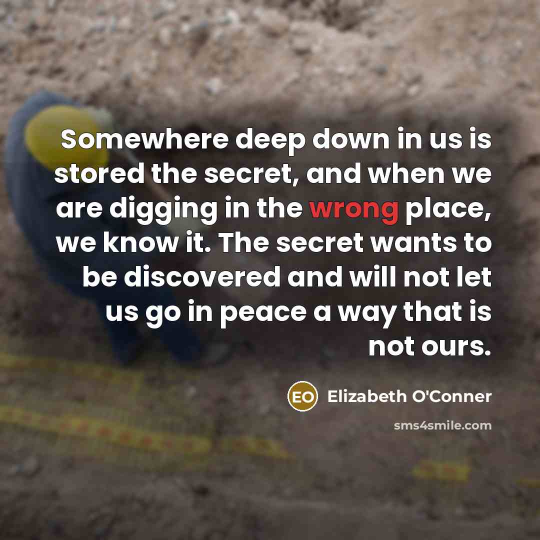 “Somewhere deep down in us is stored the secret, and when we are digging in the wrong place, we know it. The secret wants to be discovered and will not let us go in peace a way that is not ours.” quote by Elizabeth O'Conner