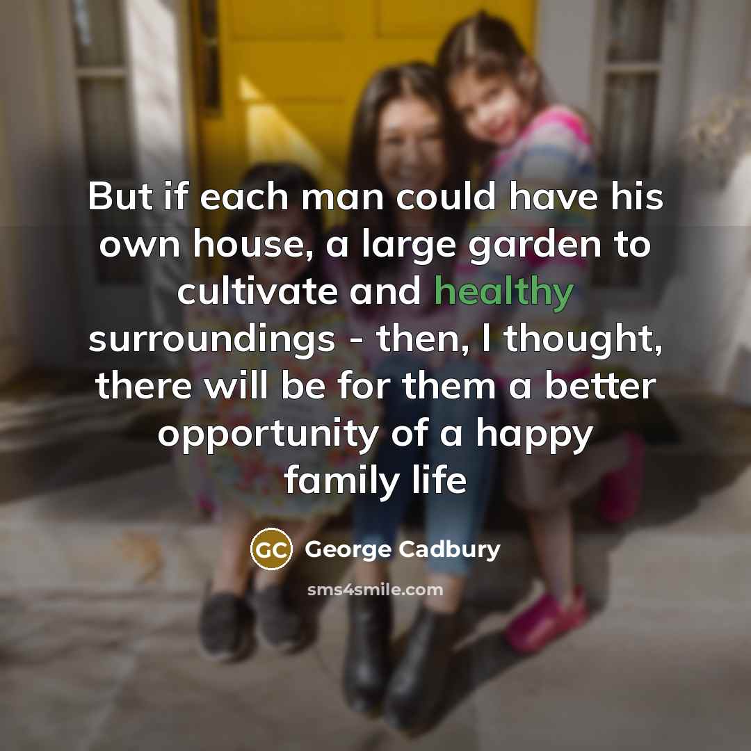 “But if each man could have his own house, a large garden to cultivate and healthy surroundings - then, I thought, there will be for them a better opportunity of a happy family life” quote by George Cadbury