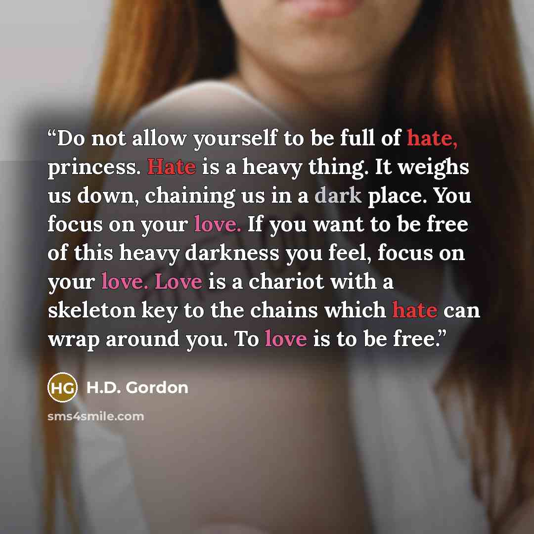 “Do not allow yourself to be full of hate, princess. Hate is a heavy thing. It weighs us down, chaining us in a dark place. You focus on your love. If you want to be free of this heavy darkness you feel, focus on your love. Love is a chariot with a skeleton key to the chains which hate can wrap…” quote by H.D. Gordon