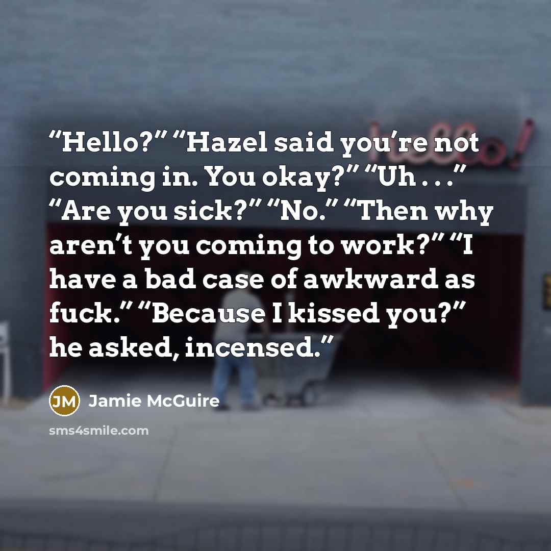 “Hello?” “Hazel said you’re not coming in. You okay?” “Uh . . .” “Are you sick?” “No.” “Then why aren’t you coming to work?” “I have a bad case of awkward as fuck.” “Because I kissed you?” he asked, incensed.” quote by Jamie McGuire