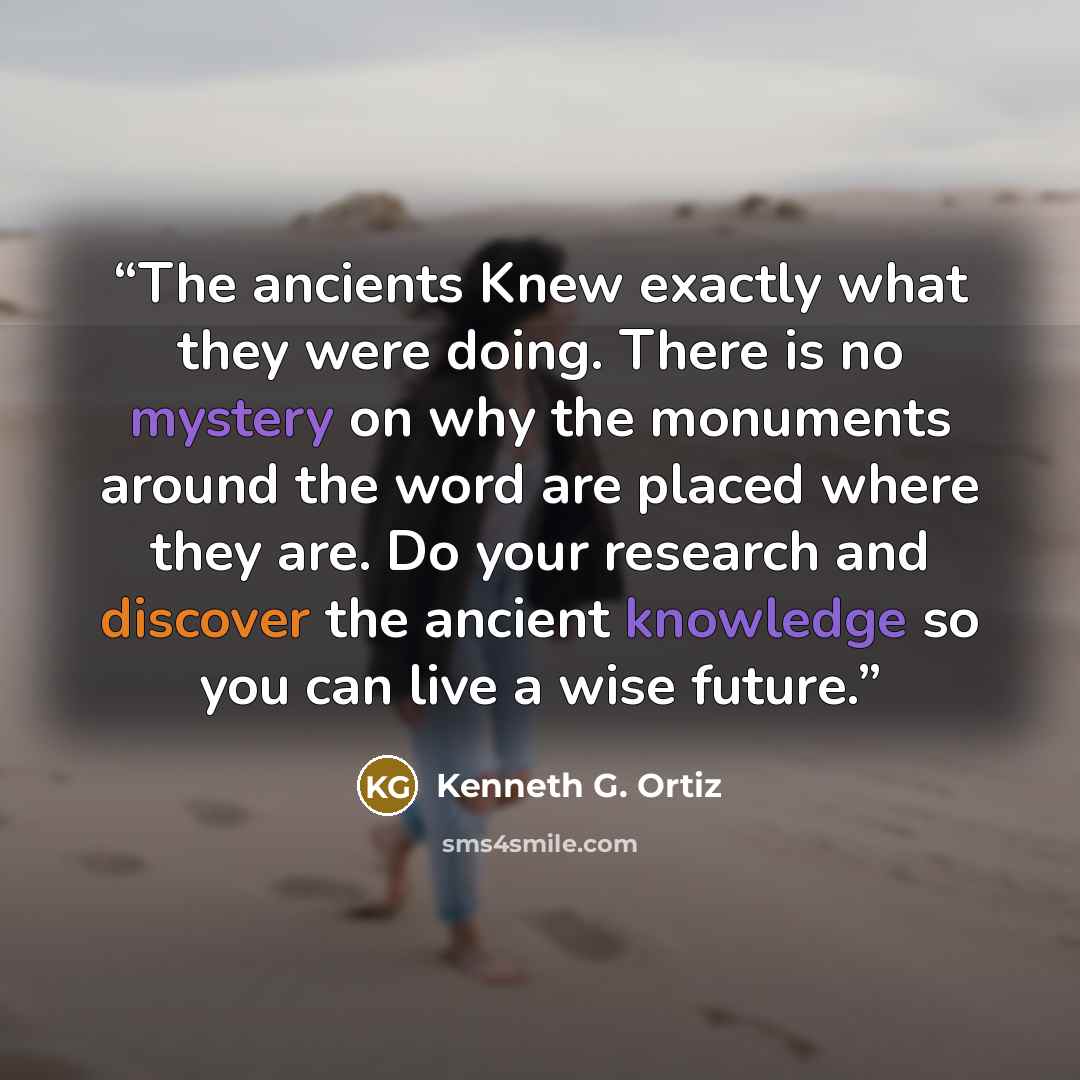 “The ancients Knew exactly what they were doing. There is no mystery on why the monuments around the word are placed where they are. Do your research and discover the ancient knowledge so you can live a wise future.” quote by Kenneth G. Ortiz