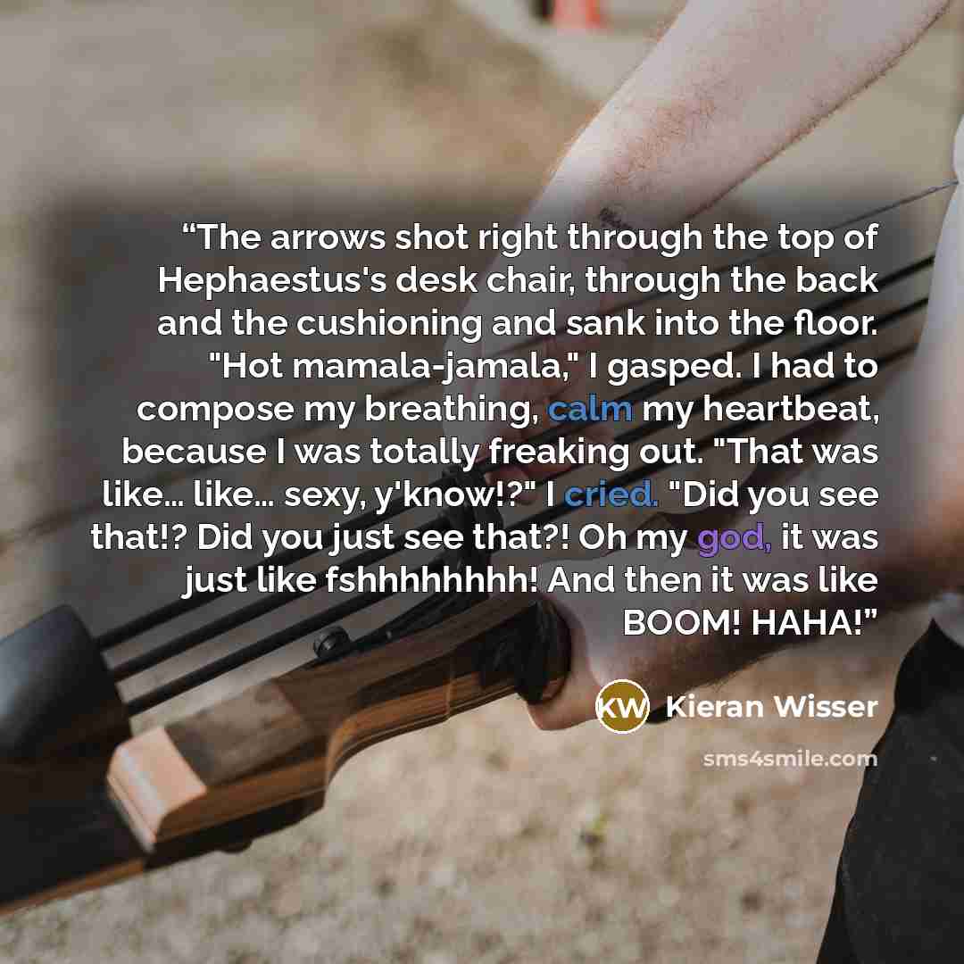“The arrows shot right through the top of Hephaestus's desk chair, through the back and the cushioning and sank into the floor. "Hot mamala-jamala," I gasped. I had to compose my breathing, calm my heartbeat, because I was totally freaking out. "That was like… like… sexy, y'know!?" I cried. "Did…” quote by Kieran Wisser