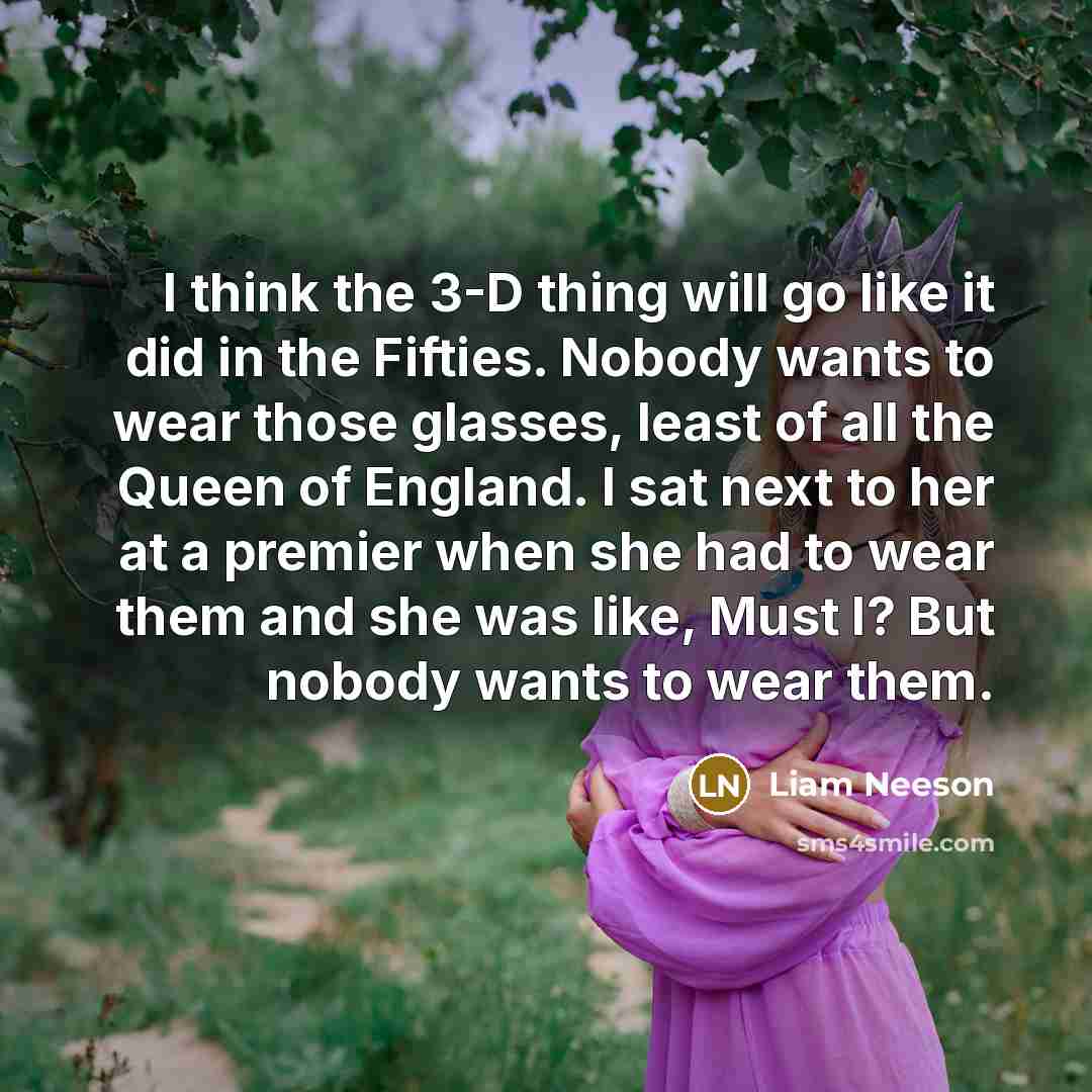 “I think the 3-D thing will go like it did in the Fifties. Nobody wants to wear those glasses, least of all the Queen of England. I sat next to her at a premier when she had to wear them and she was like, Must I? But nobody wants to wear them.” quote by Liam Neeson