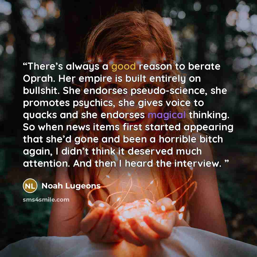 “There’s always a good reason to berate Oprah. Her empire is built entirely on bullshit. She endorses pseudo-science, she promotes psychics, she gives voice to quacks and she endorses magical thinking. So when news items first started appearing that she’d gone and been a horrible bitch again, I…” quote by Noah Lugeons