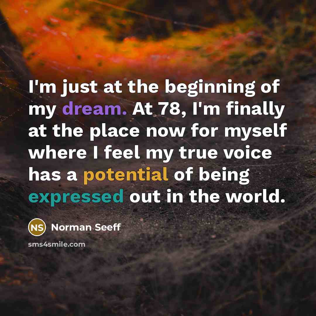 “I'm just at the beginning of my dream. At 78, I'm finally at the place now for myself where I feel my true voice has a potential of being expressed out in the world.” quote by Norman Seeff