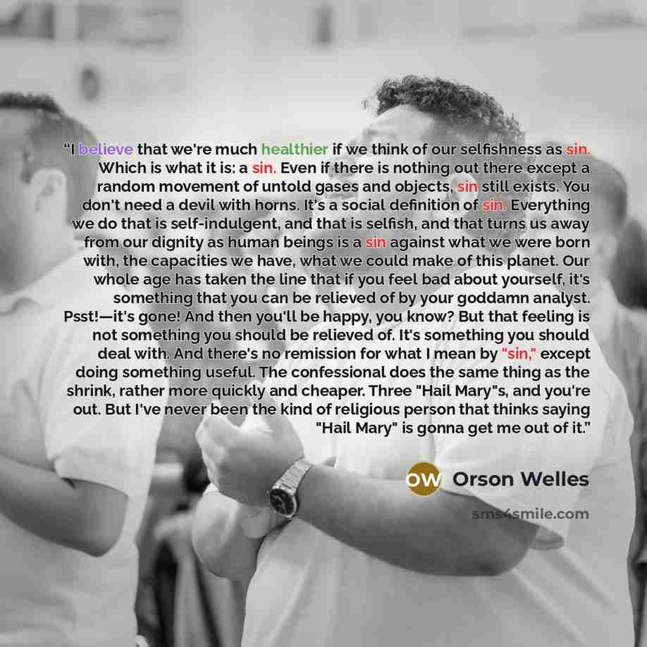 “I believe that we're much healthier if we think of our selfishness as sin. Which is what it is: a sin. Even if there is nothing out there except a random movement of untold gases and objects, sin still exists. You don't need a devil with horns. It's a social definition of sin. Everything we do…” quote by Orson Welles