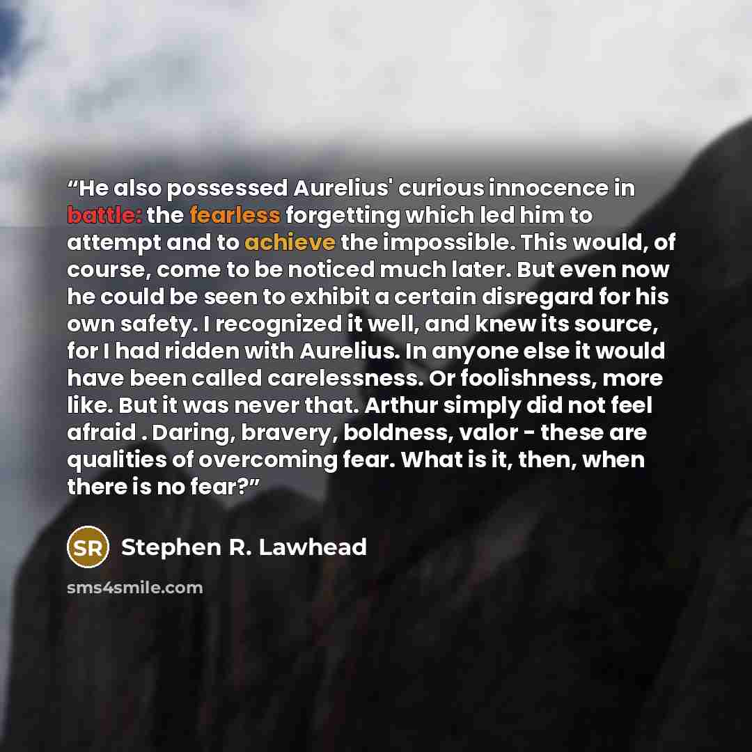 “He also possessed Aurelius' curious innocence in battle: the fearless forgetting which led him to attempt and to achieve the impossible. This would, of course, come to be noticed much later. But even now he could be seen to exhibit a certain disregard for his own safety. I recognized it well, and…” quote by Stephen R. Lawhead