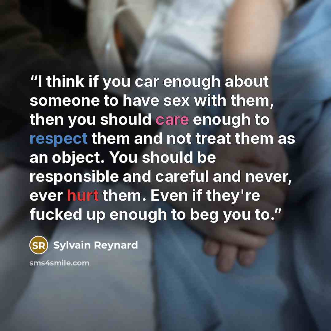 “I think if you car enough about someone to have sex with them, then you should care enough to respect them and not treat them as an object. You should be responsible and careful and never, ever hurt them. Even if they're fucked up enough to beg you to.” quote by Sylvain Reynard