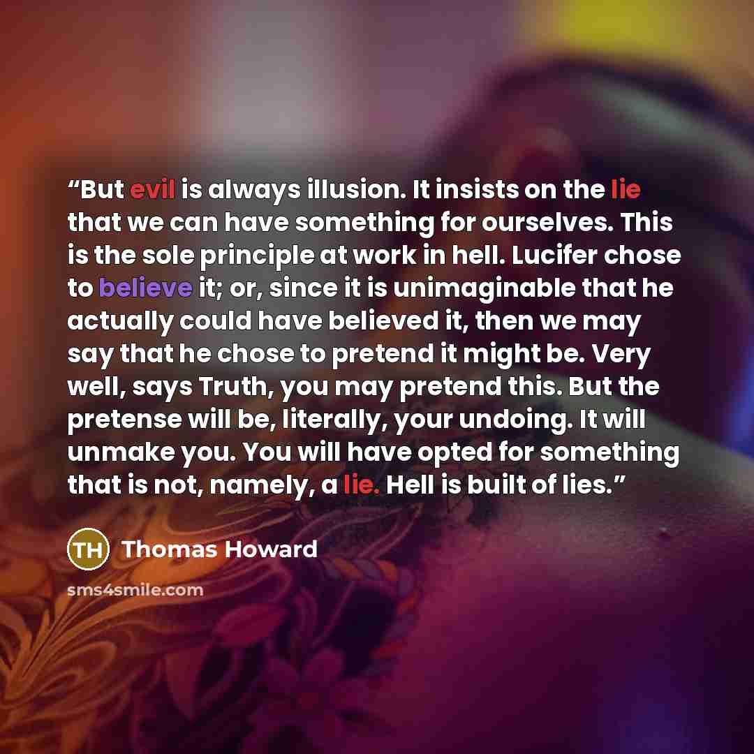 “But evil is always illusion. It insists on the lie that we can have something for ourselves. This is the sole principle at work in hell. Lucifer chose to believe it; or, since it is unimaginable that he actually could have believed it, then we may say that he chose to pretend it might be. Very…” quote by Thomas Howard