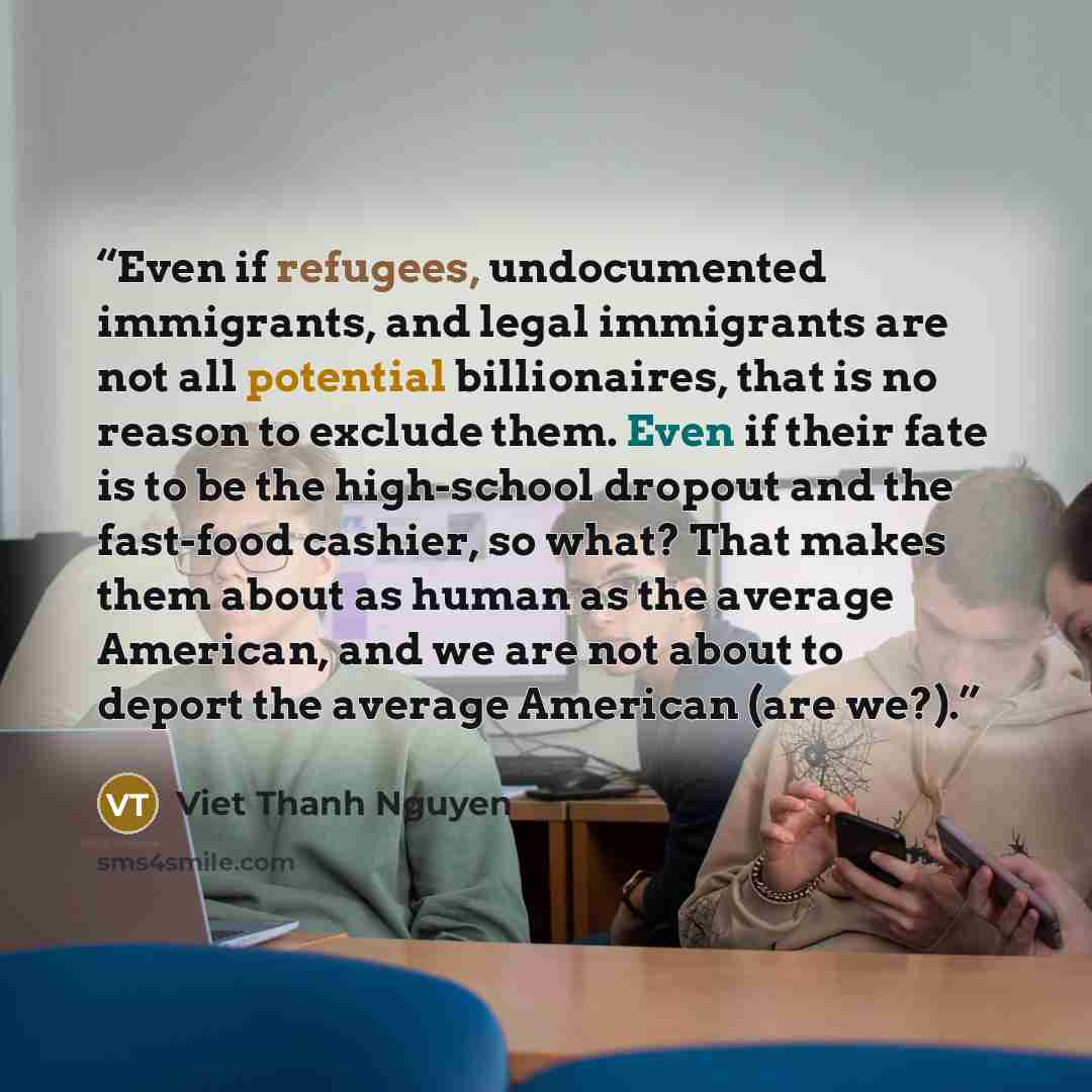 “Even if refugees, undocumented immigrants, and legal immigrants are not all potential billionaires, that is no reason to exclude them. Even if their fate is to be the high-school dropout and the fast-food cashier, so what? That makes them about as human as the average American, and we are not…” quote by Viet Thanh Nguyen