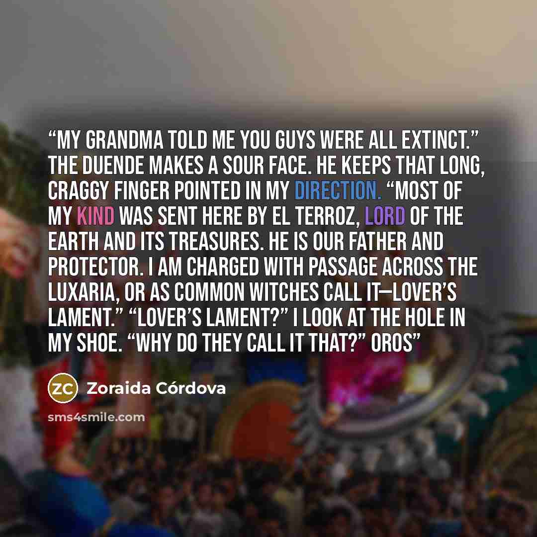 “My grandma told me you guys were all extinct.” The duende makes a sour face. He keeps that long, craggy finger pointed in my direction. “Most of my kind was sent here by El Terroz, Lord of the Earth and its Treasures. He is our father and protector. I am charged with passage across the Luxaria, or…” quote by Zoraida Córdova