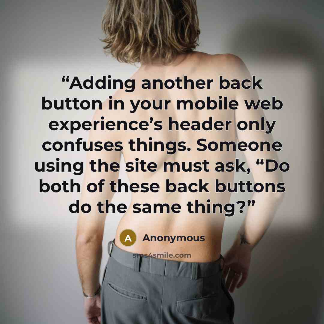 “Adding another back button in your mobile web experience’s header only confuses things. Someone using the site must ask, “Do both of these back buttons do the same thing?” quote by Anonymous