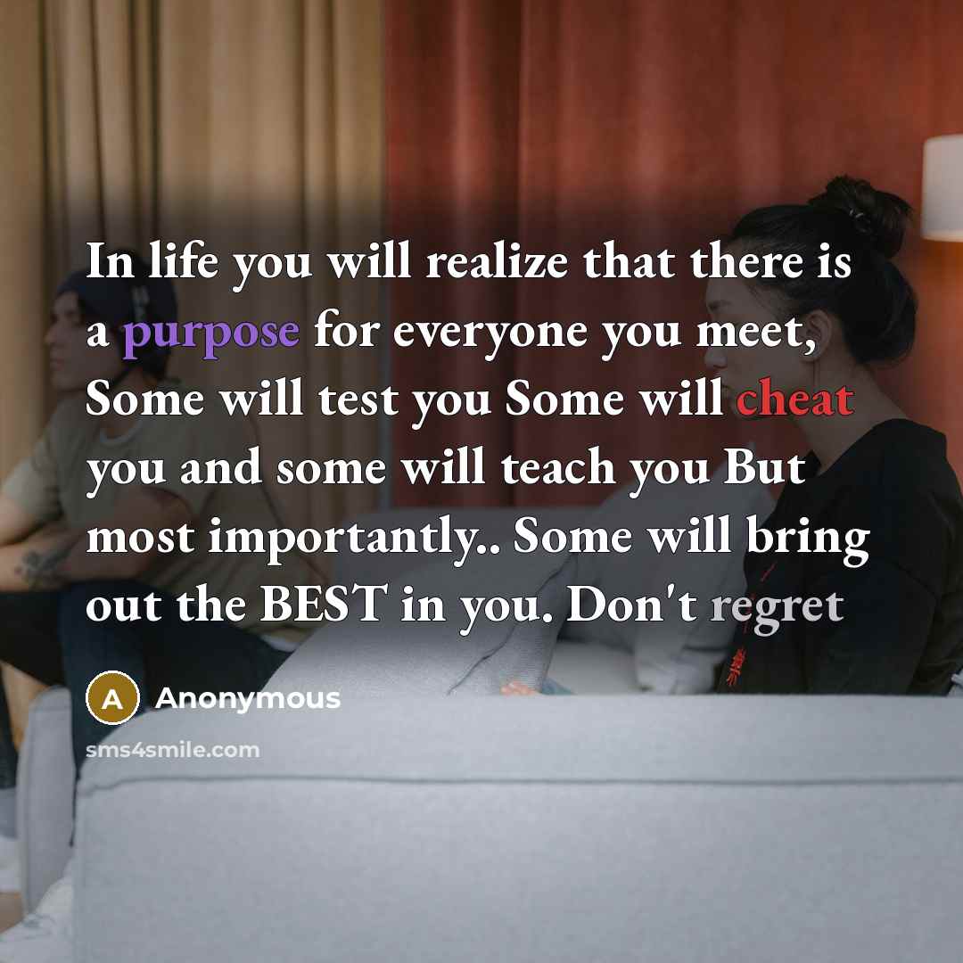 “In life you will realize that there is a purpose for everyone you meet, Some will test you Some will cheat you and some will teach you But most importantly.. Some will bring out the BEST in you. Don't regret” quote by Anonymous