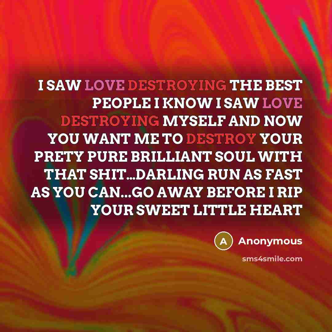 “I SAW LOVE DESTROYING THE BEST PEOPLE I KNOW I SAW LOVE DESTROYING MYSELF AND NOW YOU WANT ME TO DESTROY YOUR PRETY PURE BRILLIANT SOUL WITH THAT SHIT…DARLING RUN AS FAST AS YOU CAN...GO AWAY BEFORE I RIP YOUR SWEET LITTLE HEART” quote by Anonymous