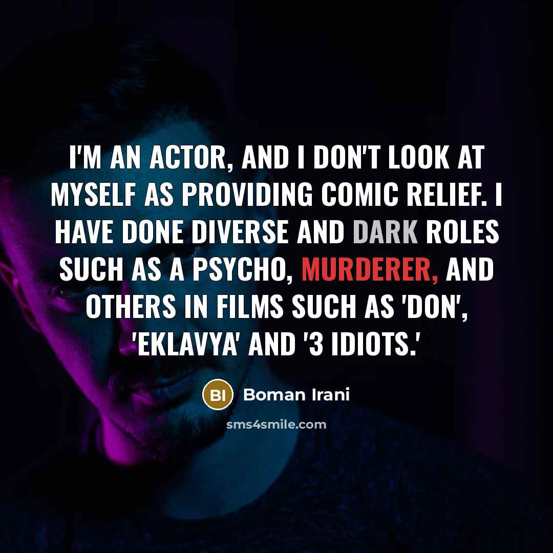 “I'm an actor, and I don't look at myself as providing comic relief. I have done diverse and dark roles such as a psycho, murderer, and others in films such as 'Don', 'Eklavya' and '3 Idiots.'” quote by Boman Irani