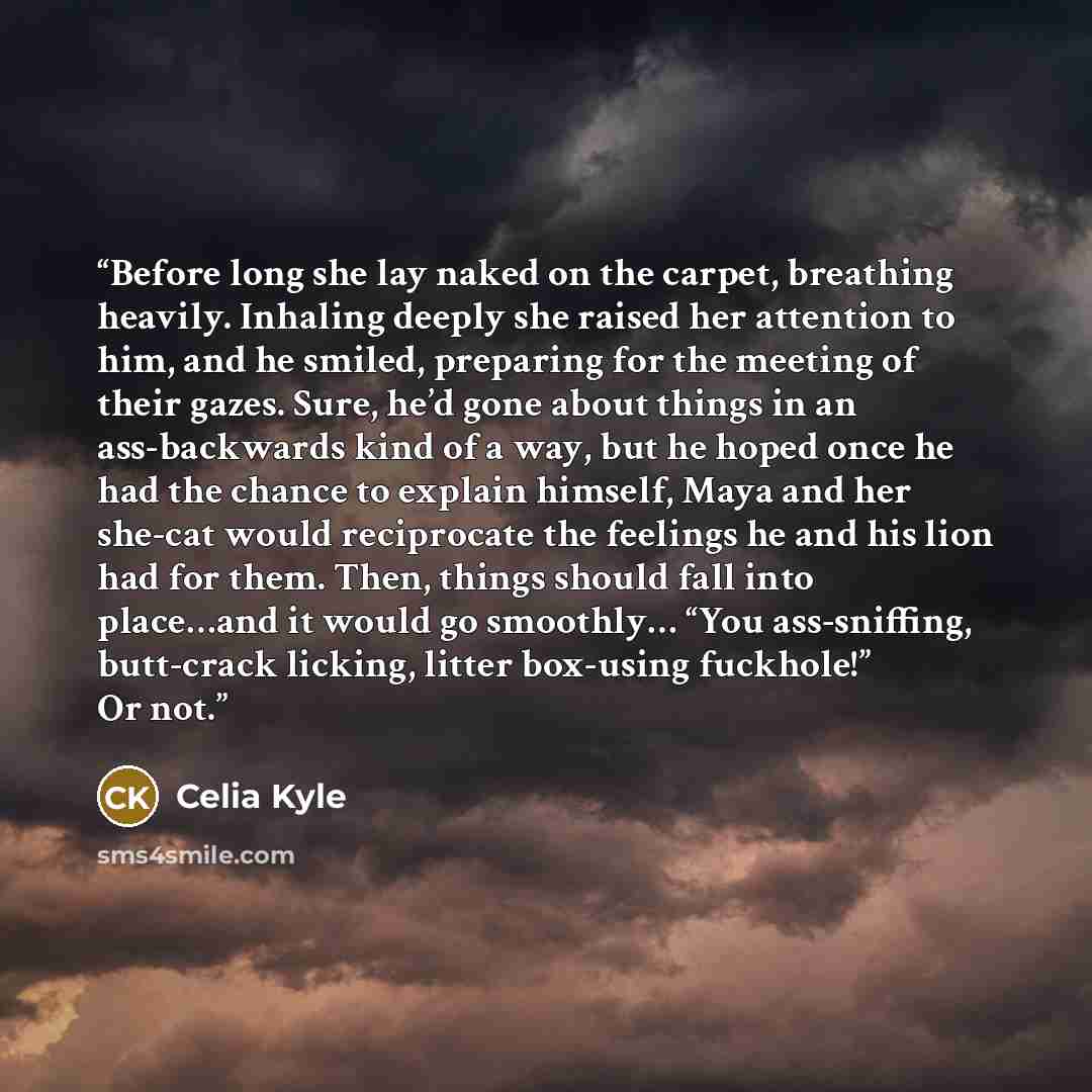 “Before long she lay naked on the carpet, breathing heavily. Inhaling deeply she raised her attention to him, and he smiled, preparing for the meeting of their gazes. Sure, he’d gone about things in an ass-backwards kind of a way, but he hoped once he had the chance to explain himself, Maya and her…” quote by Celia Kyle