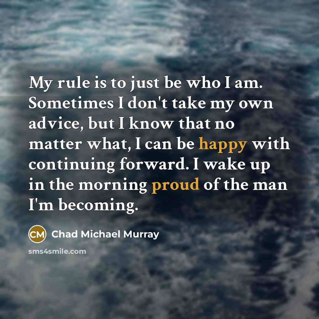 “My rule is to just be who I am. Sometimes I don't take my own advice, but I know that no matter what, I can be happy with continuing forward. I wake up in the morning proud of the man I'm becoming.” quote by Chad Michael Murray