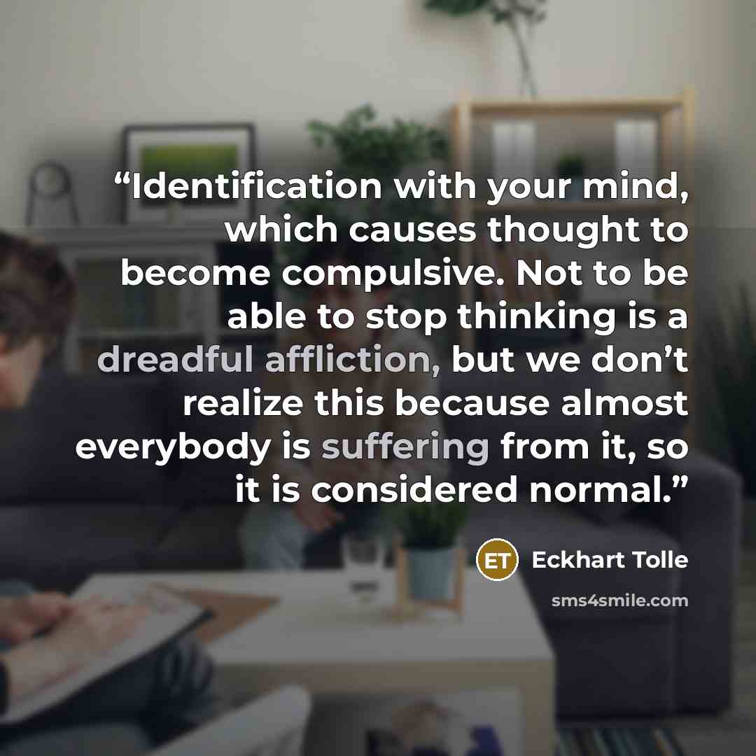 “Identification with your mind, which causes thought to become compulsive. Not to be able to stop thinking is a dreadful affliction, but we don’t realize this because almost everybody is suffering from it, so it is considered normal.” quote by Eckhart Tolle