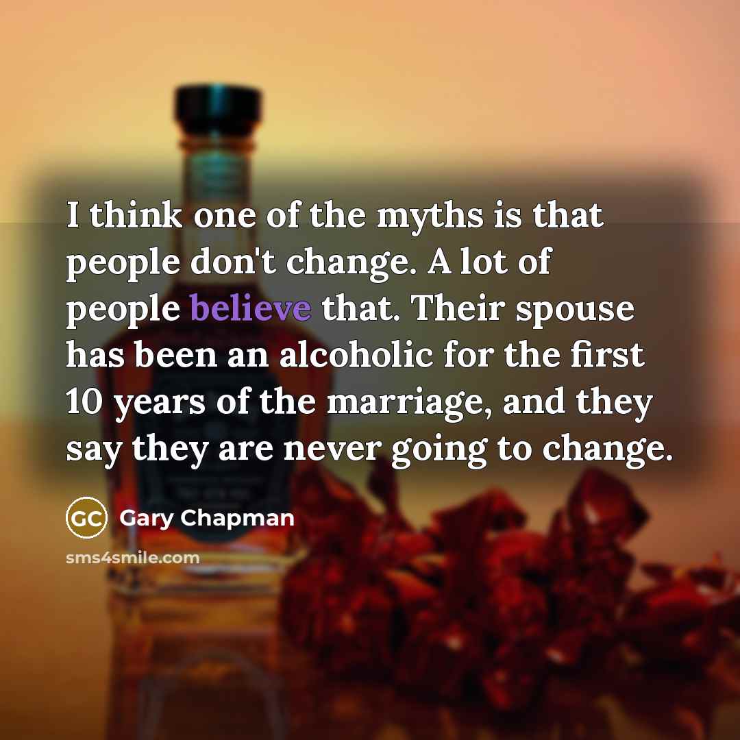 “I think one of the myths is that people don't change. A lot of people believe that. Their spouse has been an alcoholic for the first 10 years of the marriage, and they say they are never going to change.” quote by Gary Chapman