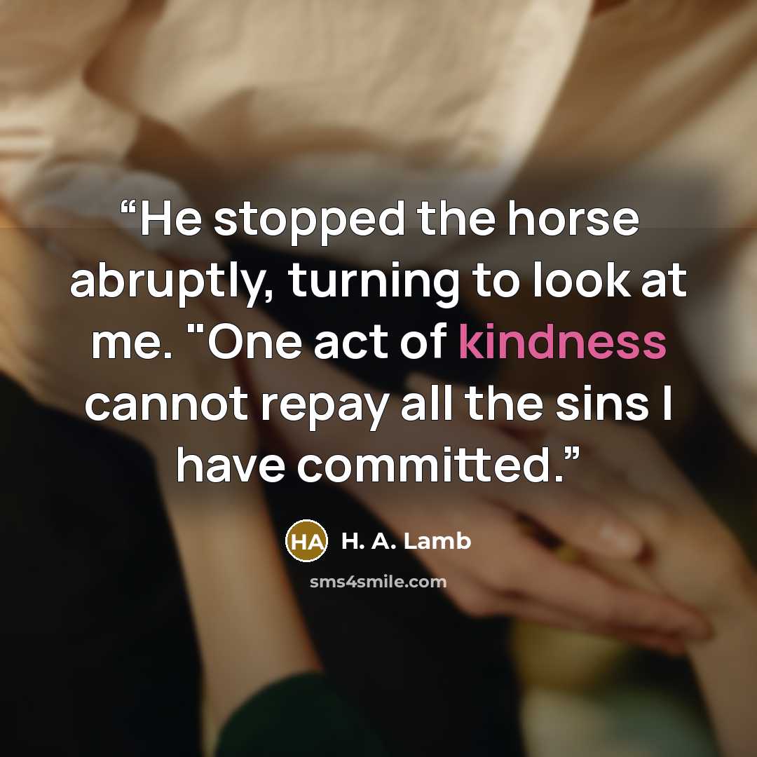 “He stopped the horse abruptly, turning to look at me. "One act of kindness cannot repay all the sins I have committed.” quote by H. A. Lamb