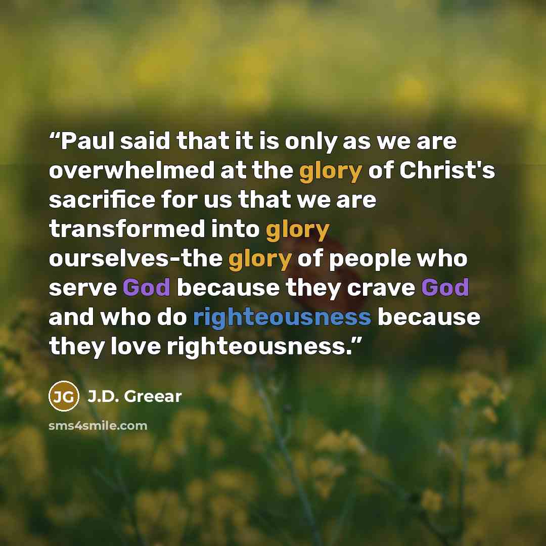 “Paul said that it is only as we are overwhelmed at the glory of Christ's sacrifice for us that we are transformed into glory ourselves-the glory of people who serve God because they crave God and who do righteousness because they love righteousness.” quote by J.D. Greear