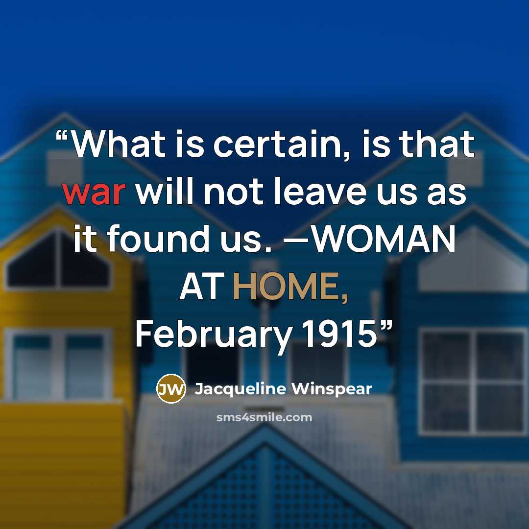 “What is certain, is that war will not leave us as it found us. —WOMAN AT HOME, February 1915” quote by Jacqueline Winspear