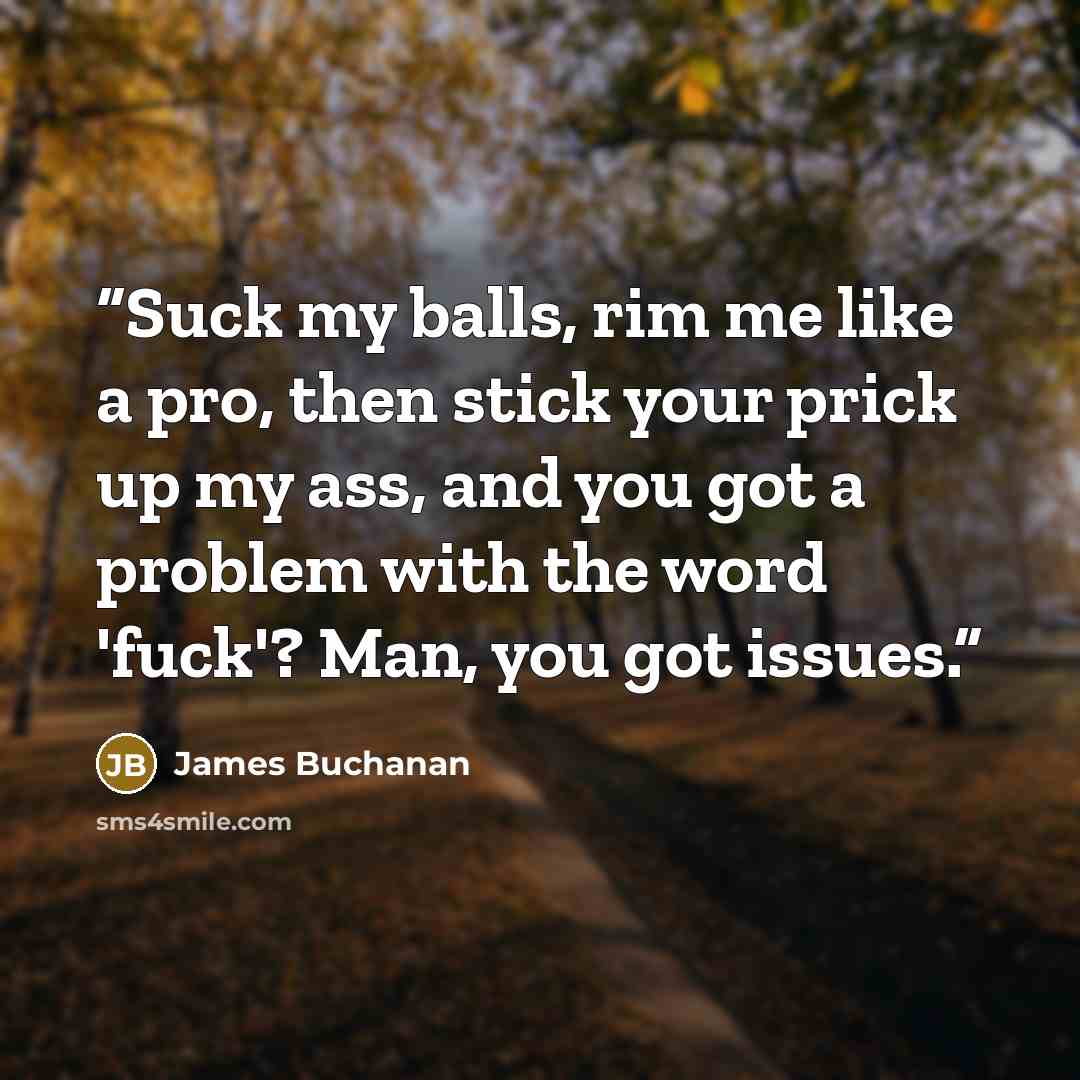 “Suck my balls, rim me like a pro, then stick your prick up my ass, and you got a problem with the word 'fuck'? Man, you got issues.” quote by James Buchanan