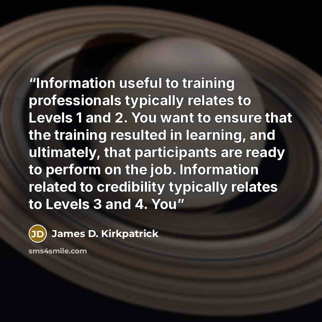 “Information useful to training professionals typically relates to Levels 1 and 2. You want to ensure that the training resulted in learning, and ultimately, that participants are ready to perform on the job. Information related to credibility typically relates to Levels 3 and 4. You” quote by James D. Kirkpatrick