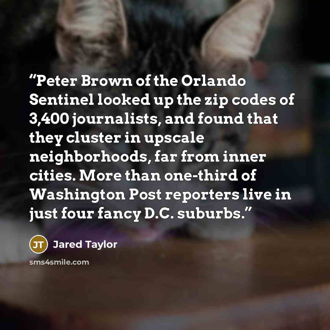 “Peter Brown of the Orlando Sentinel looked up the zip codes of 3,400 journalists, and found that they cluster in upscale neighborhoods, far from inner cities. More than one-third of Washington Post reporters live in just four fancy D.C. suburbs.” quote by Jared Taylor