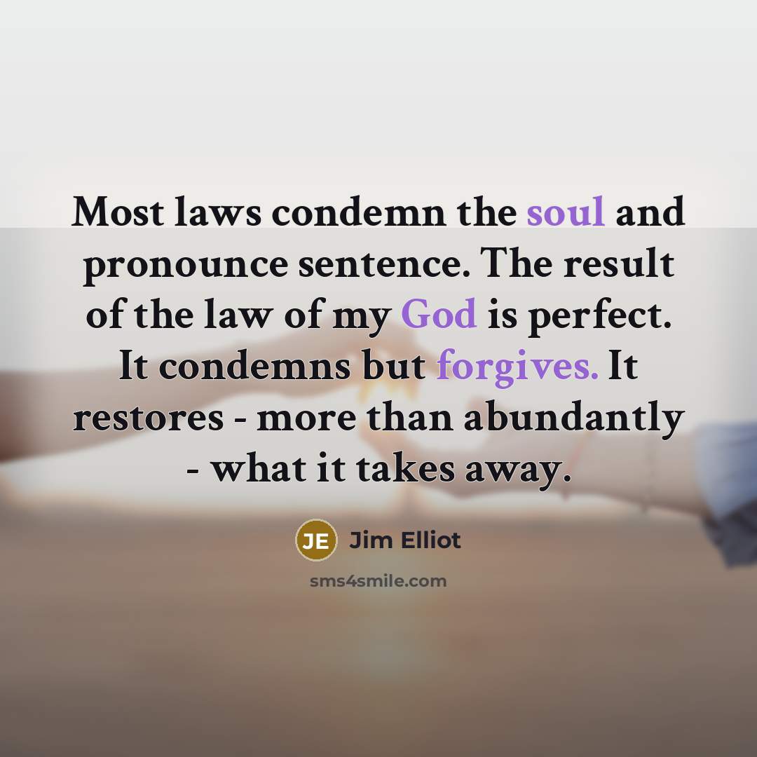 “Most laws condemn the soul and pronounce sentence. The result of the law of my God is perfect. It condemns but forgives. It restores - more than abundantly - what it takes away.” quote by Jim Elliot