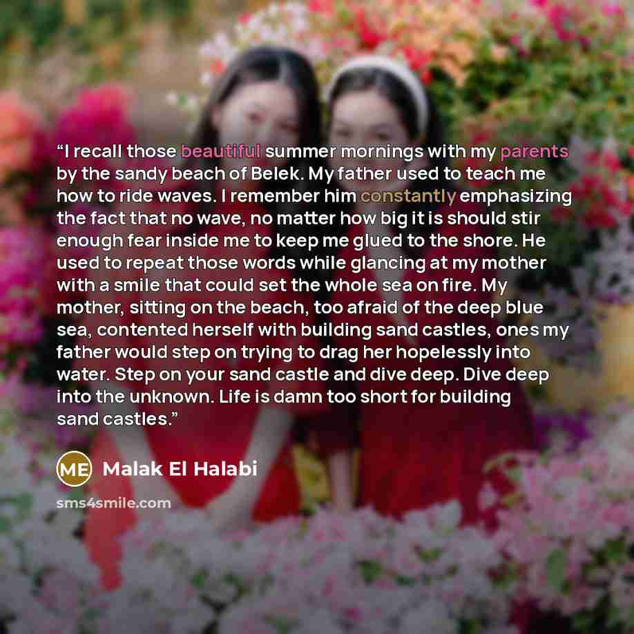 “I recall those beautiful summer mornings with my parents by the sandy beach of Belek. My father used to teach me how to ride waves. I remember him constantly emphasizing the fact that no wave, no matter how big it is should stir enough fear inside me to keep me glued to the shore. He used to…” quote by Malak El Halabi