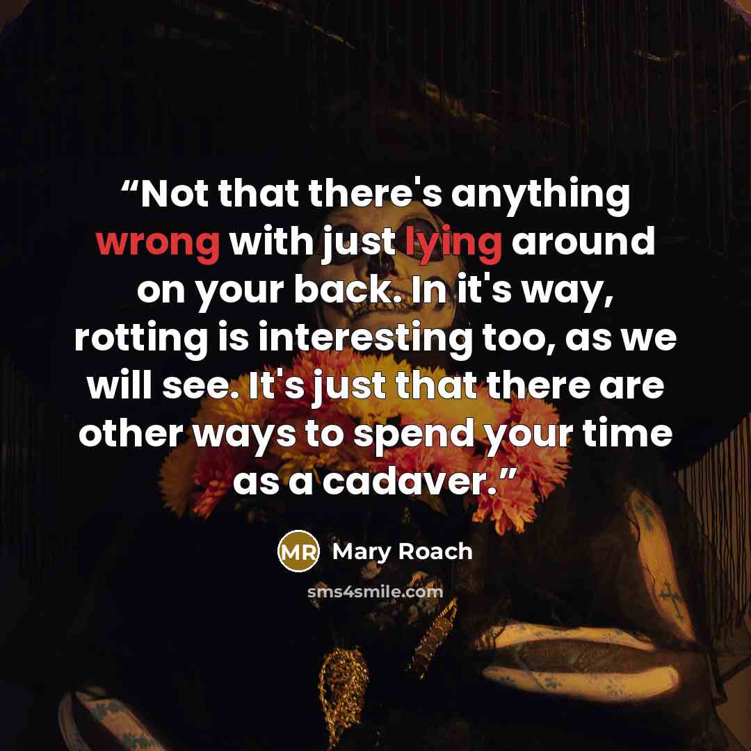 “Not that there's anything wrong with just lying around on your back. In it's way, rotting is interesting too, as we will see. It's just that there are other ways to spend your time as a cadaver.” quote by Mary Roach