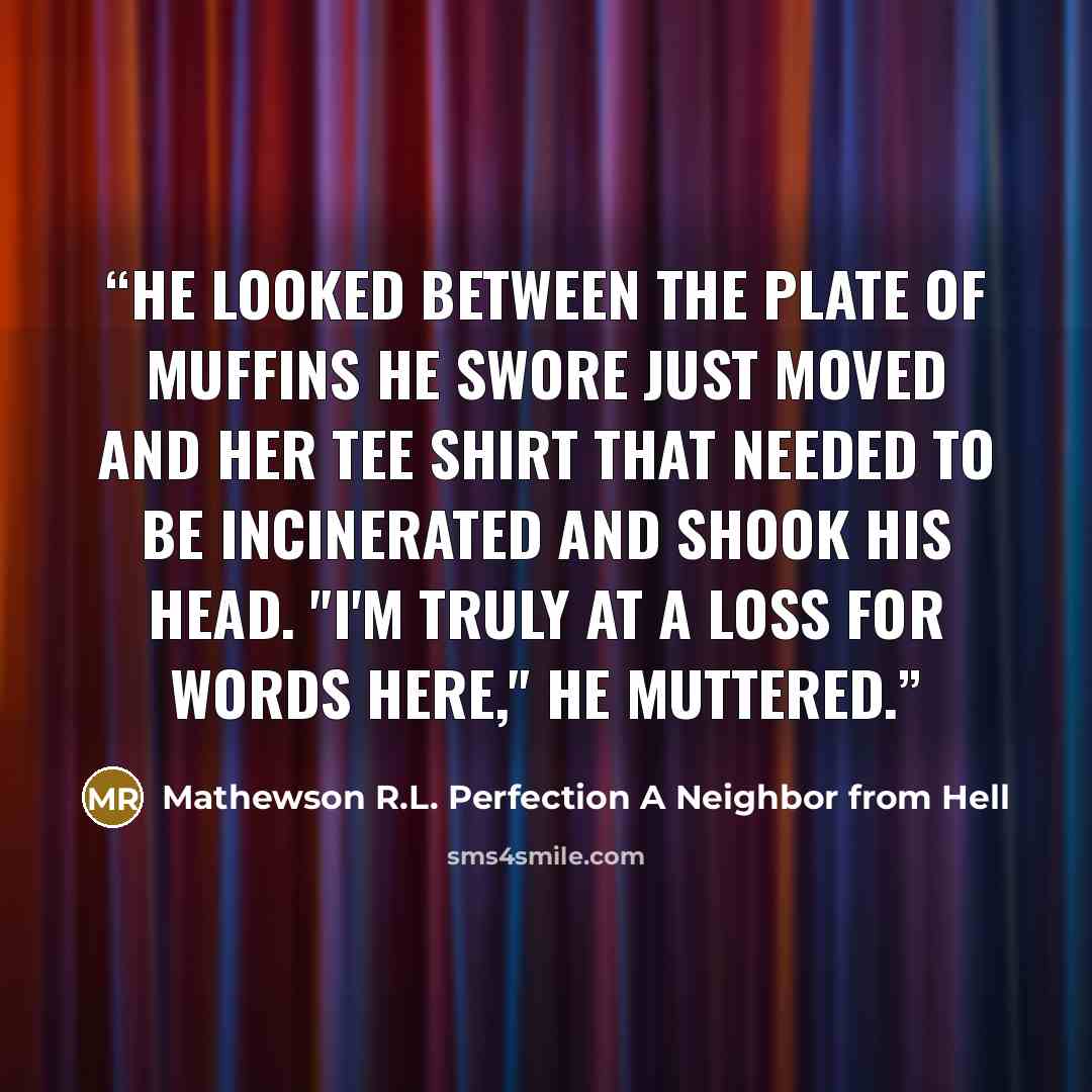 “He looked between the plate of muffins he swore just moved and her tee shirt that needed to be incinerated and shook his head. "I'm truly at a loss for words here," he muttered.” quote by Mathewson R.L. Perfection A Neighbor from Hell
