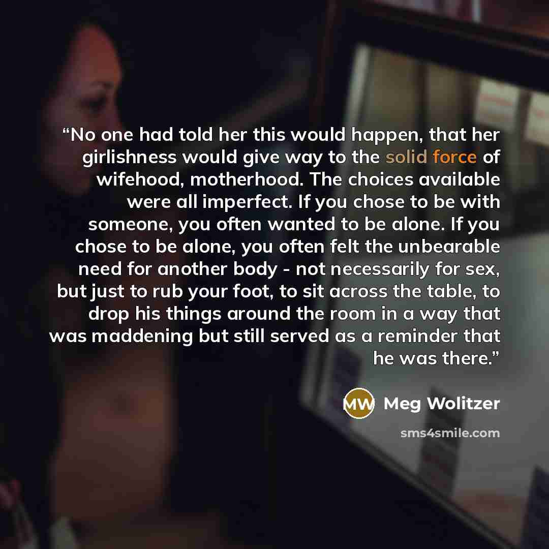 “No one had told her this would happen, that her girlishness would give way to the solid force of wifehood, motherhood. The choices available were all imperfect. If you chose to be with someone, you often wanted to be alone. If you chose to be alone, you often felt the unbearable need for another…” quote by Meg Wolitzer