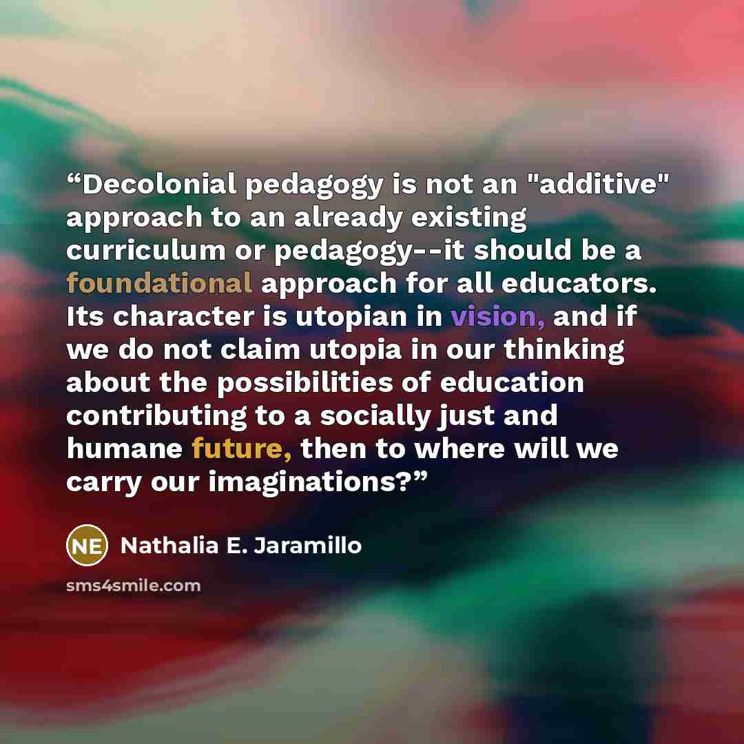 “Decolonial pedagogy is not an "additive" approach to an already existing curriculum or pedagogy--it should be a foundational approach for all educators. Its character is utopian in vision, and if we do not claim utopia in our thinking about the possibilities of education contributing to a socially…” quote by Nathalia E. Jaramillo