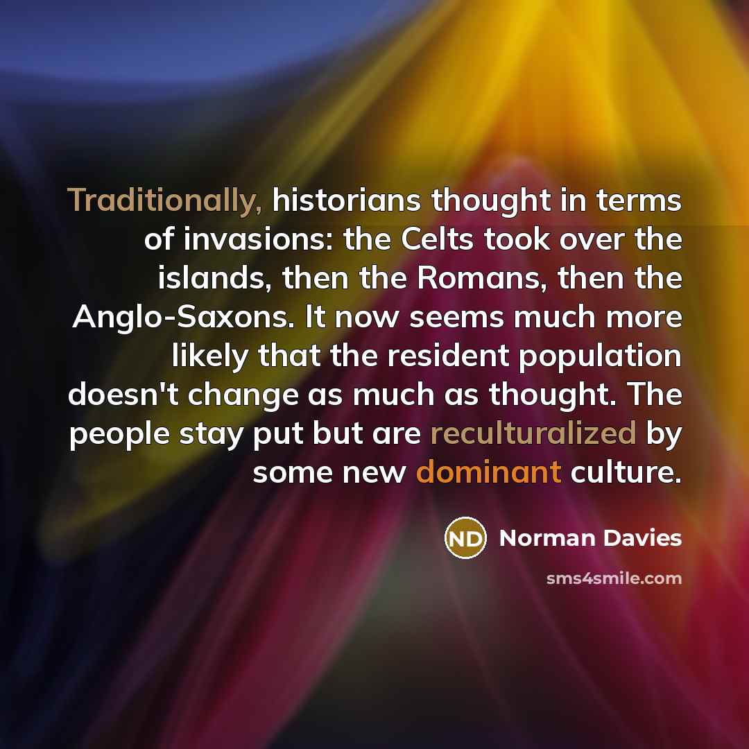 “Traditionally, historians thought in terms of invasions: the Celts took over the islands, then the Romans, then the Anglo-Saxons. It now seems much more likely that the resident population doesn't change as much as thought. The people stay put but are reculturalized by some new dominant culture.” quote by Norman Davies