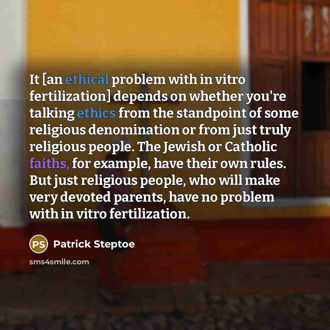 “It [an ethical problem with in vitro fertilization] depends on whether you're talking ethics from the standpoint of some religious denomination or from just truly religious people. The Jewish or Catholic faiths, for example, have their own rules. But just religious people, who will make very…” quote by Patrick Steptoe