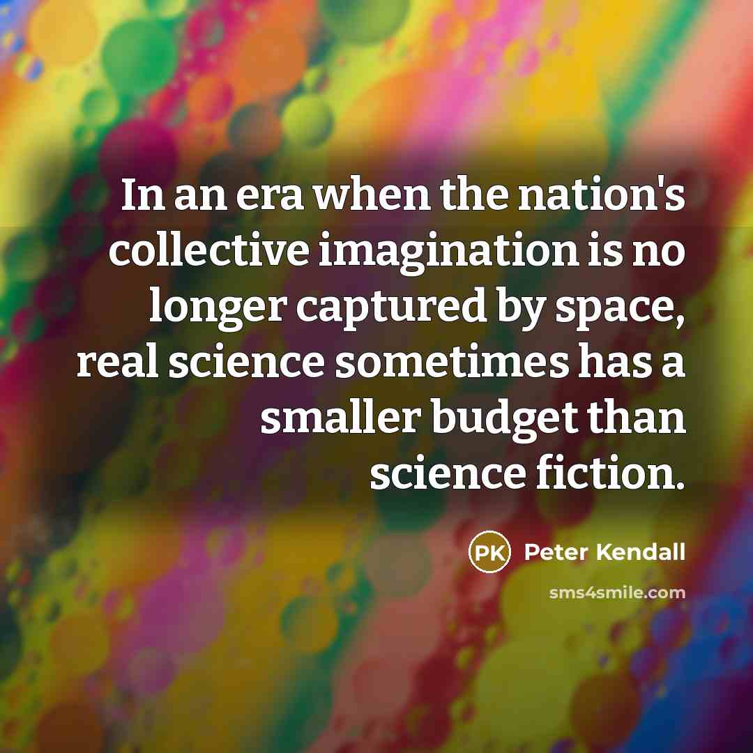 “In an era when the nation's collective imagination is no longer captured by space, real science sometimes has a smaller budget than science fiction.” quote by Peter Kendall