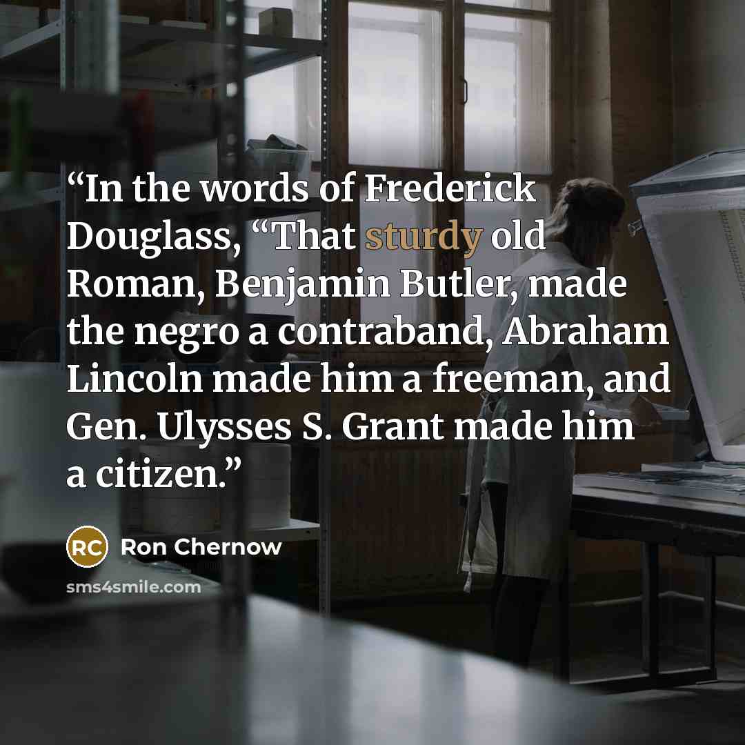 “In the words of Frederick Douglass, “That sturdy old Roman, Benjamin Butler, made the negro a contraband, Abraham Lincoln made him a freeman, and Gen. Ulysses S. Grant made him a citizen.” quote by Ron Chernow