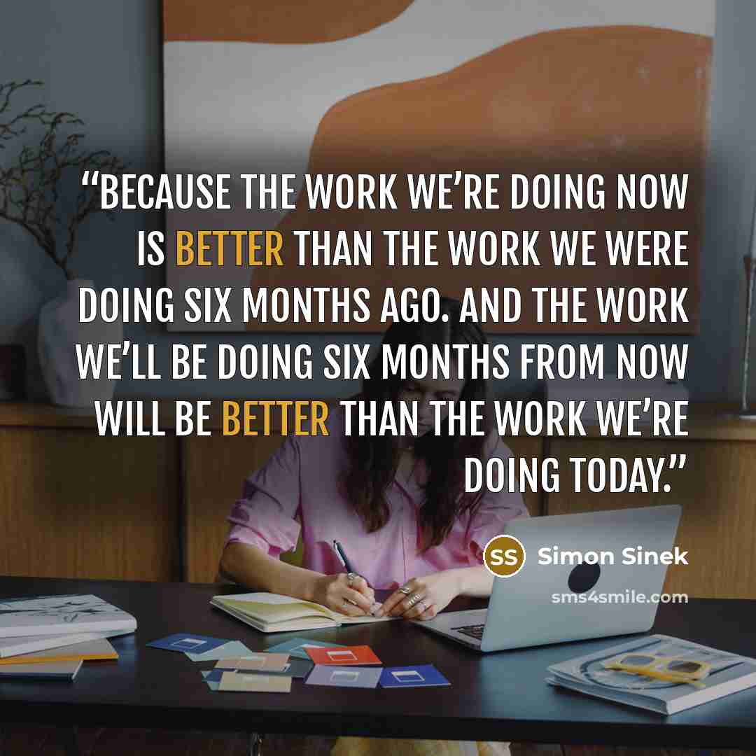 “Because the work we’re doing now is better than the work we were doing six months ago. And the work we’ll be doing six months from now will be better than the work we’re doing today.” quote by Simon Sinek