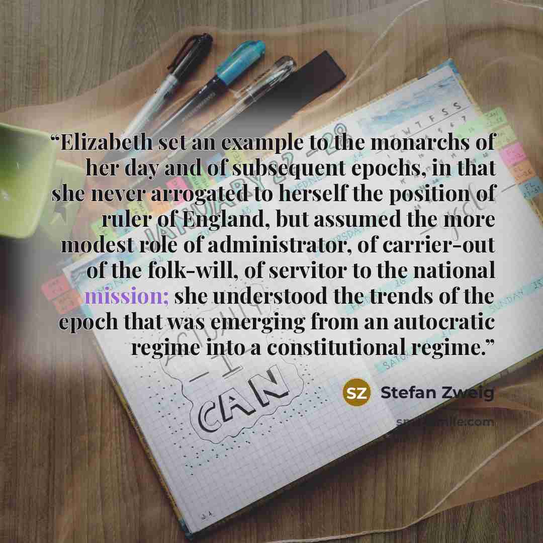 “Elizabeth set an example to the monarchs of her day and of subsequent epochs, in that she never arrogated to herself the position of ruler of England, but assumed the more modest role of administrator, of carrier-out of the folk-will, of servitor to the national mission; she understood the trends…” quote by Stefan Zweig