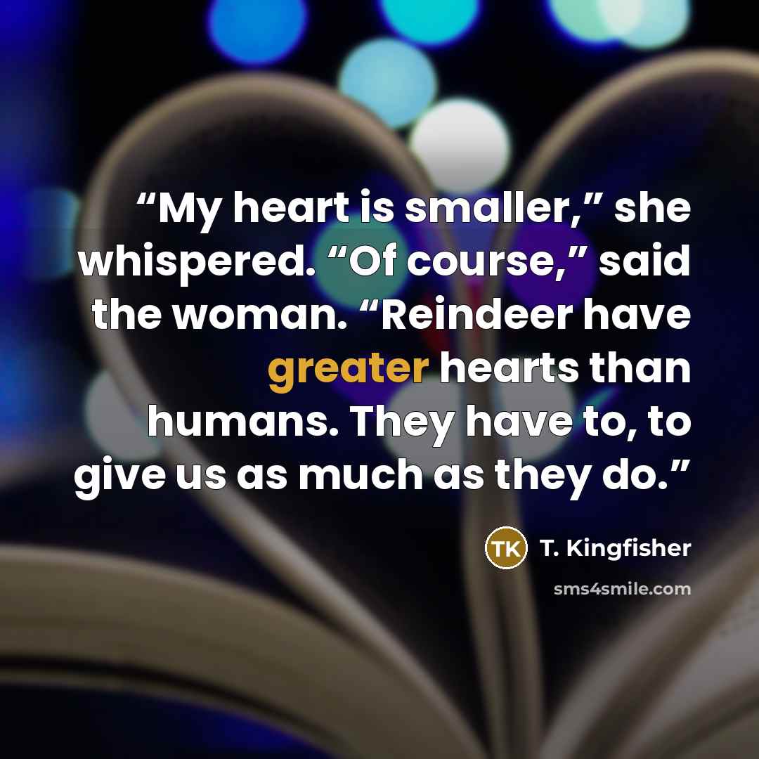 “My heart is smaller,” she whispered. “Of course,” said the woman. “Reindeer have greater hearts than humans. They have to, to give us as much as they do.” quote by T. Kingfisher