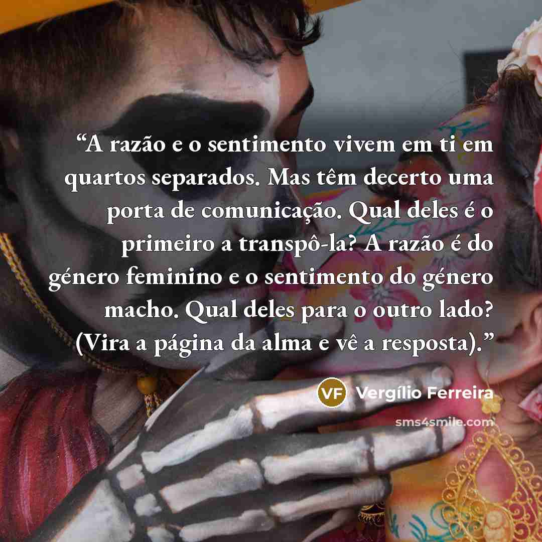 “A razão e o sentimento vivem em ti em quartos separados. Mas têm decerto uma porta de comunicação. Qual deles é o primeiro a transpô-la? A razão é do género feminino e o sentimento do género macho. Qual deles para o outro lado? (Vira a página da alma e vê a resposta).” quote by Vergílio Ferreira