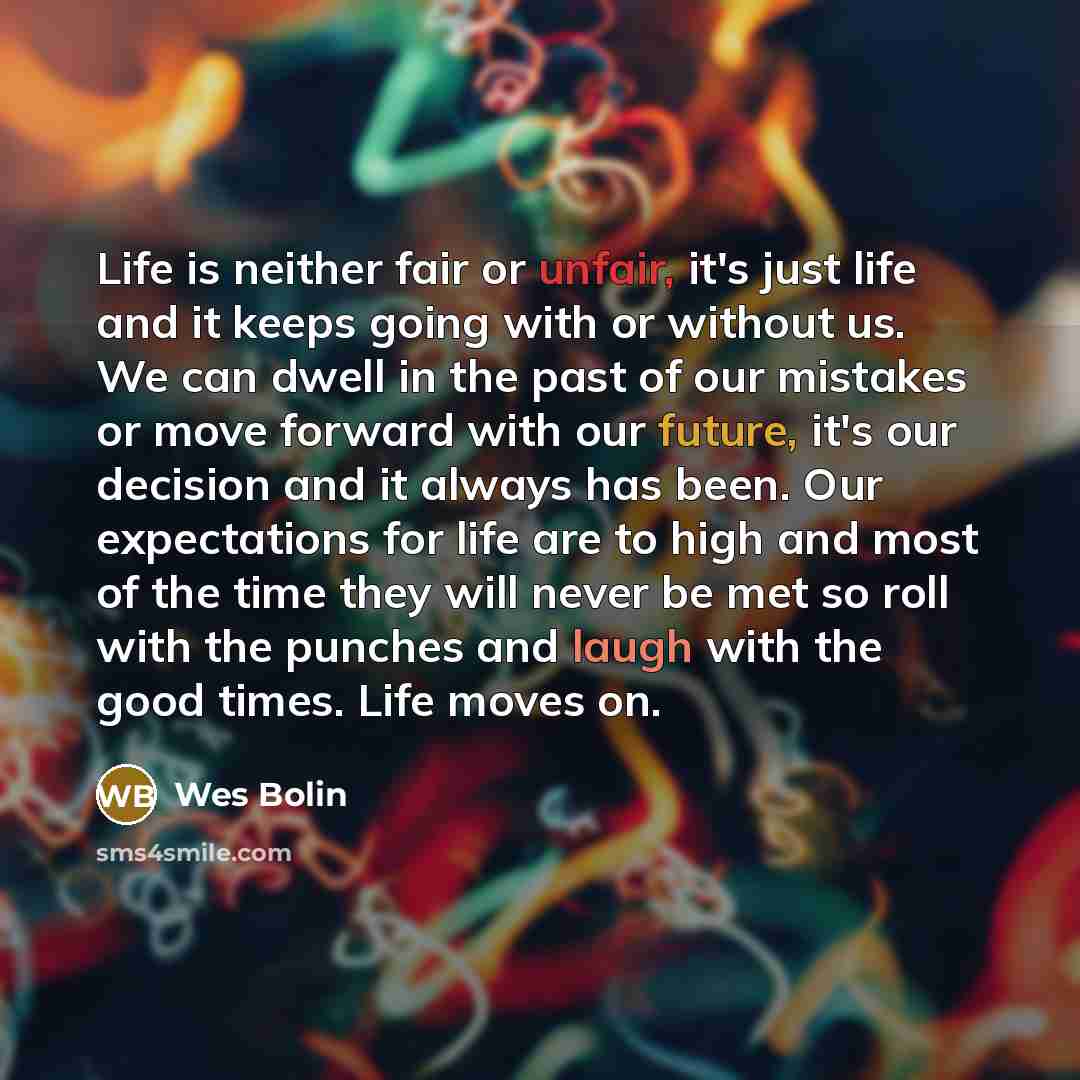 “Life is neither fair or unfair, it's just life and it keeps going with or without us. We can dwell in the past of our mistakes or move forward with our future, it's our decision and it always has been. Our expectations for life are to high and most of the time they will never be met so roll with…” quote by Wes Bolin